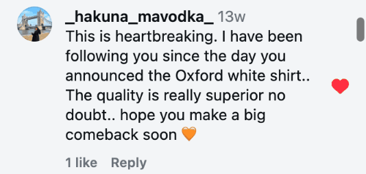 This is heartbreaking. I have been following you since the day you announced the Oxford white shirt.. The quality is really superior no doubt.. hope you make a big comeback soon 🧡