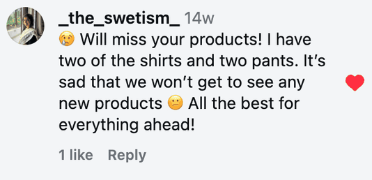 😢 Will miss your products! I have two of the shirts and two pants. It’s sad that we won’t get to see any new products 😕 All the best for everything ahead!