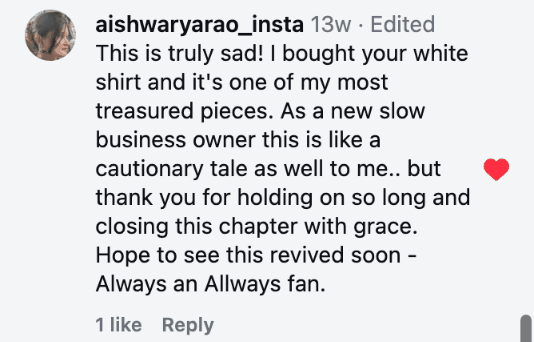 This is truly sad! I bought your white shirt and it's one of my most treasured pieces. As a new slow business owner this is like a cautionary tale as well to me.. but thank you for holding on so long and closing this chapter with grace. Hope to see this revived soon - Always an Allways fan.