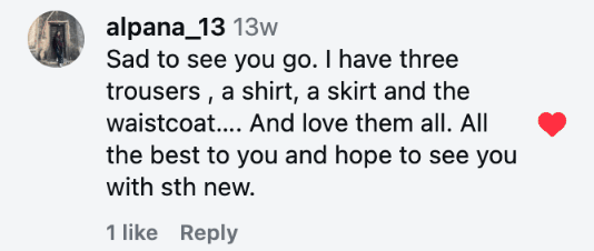 Sad to see you go. I have three trousers , a shirt, a skirt and the waistcoat…. And love them all. All the best to you and hope to see you with sth new.