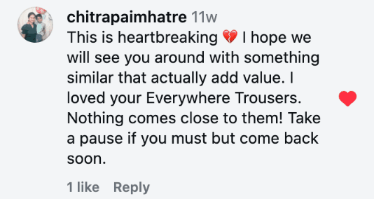 This is heartbreaking 💔 I hope we will see you around with something similar that actually add value. I loved your Everywhere Trousers. Nothing comes close to them! Take a pause if you must but come back soon.