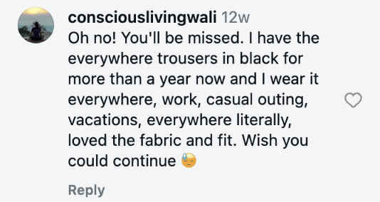Oh no! You'll be missed. I have the everywhere trousers in black for more than a year now and I wear it everywhere, work, casual outing, vacations, everywhere literally, loved the fabric and fit. Wish you could continue 😓