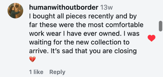 I bought all pieces recently and by far these were the most comfortable work wear I have ever owned. I was waiting for the new collection to arrive. It’s sad that you are closing 💔