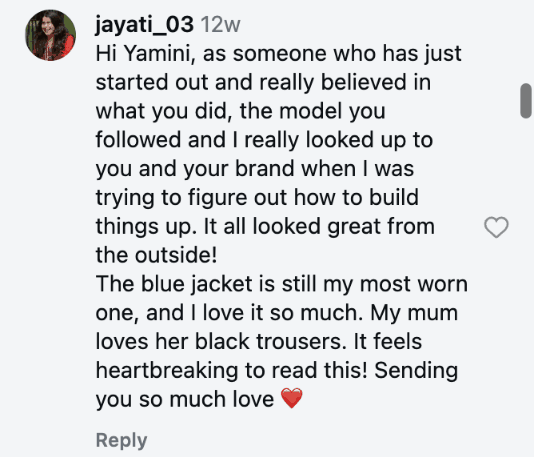 Hi Yamini, as someone who has just started out and really believed in what you did, the model you followed and I really looked up to you and your brand when I was trying to figure out how to build things up. It all looked great from the outside! The blue jacket is still my most worn one, and I love it so much. My mum loves her black trousers. It feels heartbreaking to read this! Sending you so much love ❤️