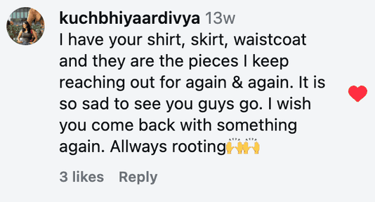 I have your shirt, skirt, waistcoat and they are the pieces I keep reaching out for again & again. It is so sad to see you guys go. I wish you come back with something again. Allways rooting🙌🙌