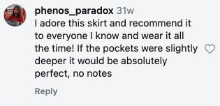 I adore this skirt and recommend it to everyone I know and wear it all the time! If the pockets were slightly deeper it would be absolutely perfect, no notes