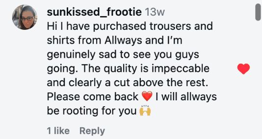 Hi I have purchased trousers and shirts from Allways and I’m genuinely sad to see you guys going. The quality is impeccable and clearly a cut above the rest. Please come back ❤️ I will allways be rooting for you 🙌