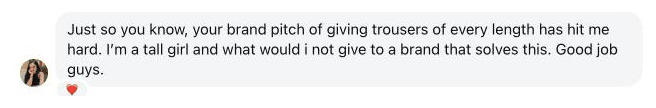 Just so you know, your brand pitch of giving trousers of every length has hit me hard. I’m a tall girl and what would i not give to a brand that solves this. Good job guys.
