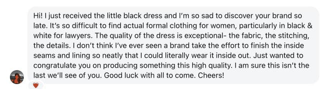 Hi! I just received the little black dress and I'm so sad to discover your brand so late. It's so difficult to find actual formal clothing for women, particularly in black & white for lawyers. The quality of the dress is exceptional- the fabric, the stitching, the details. I don't think I've ever seen a brand take the effort to finish the inside seams and lining so neatly that I could literally wear it inside out. Just wanted to congratulate you on producing something this high quality. I am sure this isn't the last we'll see of you. Good luck with all to come. Cheers!