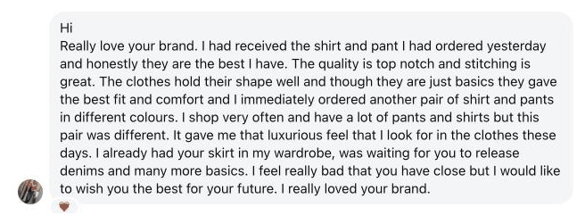 Really love your brand. I had received the shirt and pant I had ordered yesterday and honestly they are the best I have. The quality is top notch and stitching is great. The clothes hold their shape well and though they are just basics they gave the best fit and comfort and I immediately ordered another pair of shirt and pants in different colours. … It gave me that luxurious feel that I look for in the clothes these days.