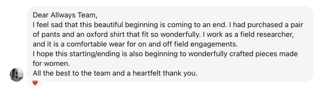 Dear Allways Team, I feel sad that this beautiful beginning is coming to an end. I had purchased a pair of pants and an oxford shirt that fit so wonderfully. I work as a field researcher, and it is a comfortable wear for on and off field engagements. I hope this starting/ending is also beginning to wonderfully crafted pieces made for women. All the best to the team and a heartfelt thank you.